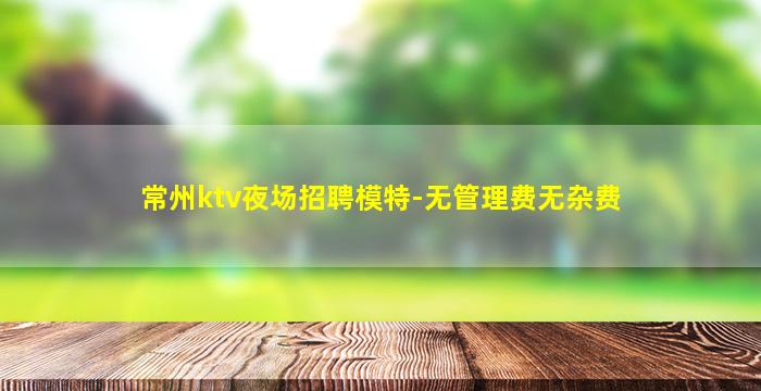 常州ktv夜场招聘模特-无管理费无杂费